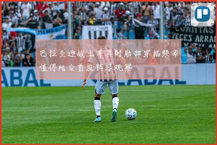 巴拉圭迎战土耳其时肋部穿插频率值得结合首发阵容观察