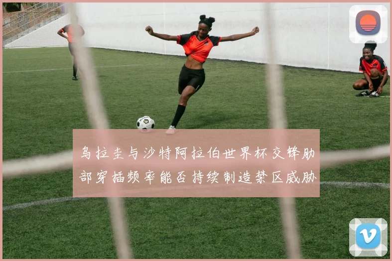 乌拉圭与沙特阿拉伯世界杯交锋肋部穿插频率能否持续制造禁区威胁